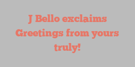 J  Bello exclaims Greetings from yours truly!