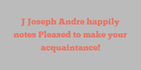 J Joseph Andre happily notes Pleased to make your acquaintance!