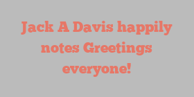 Jack A Davis happily notes Greetings everyone!