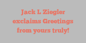 Jack L Ziegler exclaims Greetings from yours truly!