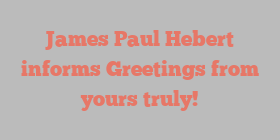 James Paul Hebert informs Greetings from yours truly!