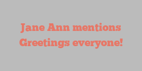Jane  Ann mentions Greetings everyone!
