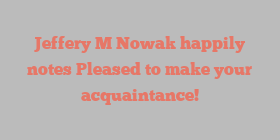 Jeffery M Nowak happily notes Pleased to make your acquaintance!