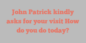 John  Patrick kindly asks for your visit How do you do today?