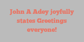 John A Adey joyfully states Greetings everyone!