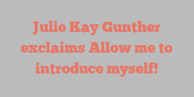 Julie Kay Gunther exclaims Allow me to introduce myself!