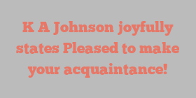 K A Johnson joyfully states Pleased to make your acquaintance!