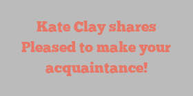 Kate  Clay shares Pleased to make your acquaintance!