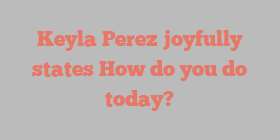 Keyla  Perez joyfully states How do you do today?