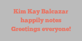 Kim Kay Balcazar happily notes Greetings everyone!