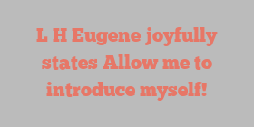 L H Eugene joyfully states Allow me to introduce myself!
