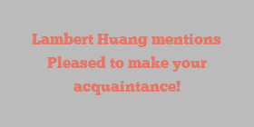 Lambert  Huang mentions Pleased to make your acquaintance!
