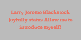 Larry Jerome Blackstock joyfully states Allow me to introduce myself!