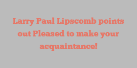 Larry Paul Lipscomb points out Pleased to make your acquaintance!