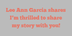 Lee Ann Garcia shares I’m thrilled to share my story with you!