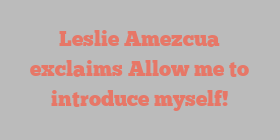 Leslie  Amezcua exclaims Allow me to introduce myself!
