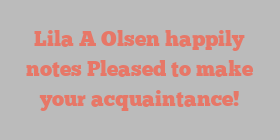 Lila A Olsen happily notes Pleased to make your acquaintance!