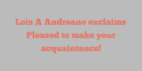Lois A Andreano exclaims Pleased to make your acquaintance!