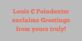 Louis C Poindexter exclaims Greetings from yours truly!