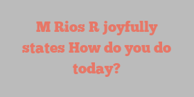 M  Rios R joyfully states How do you do today?