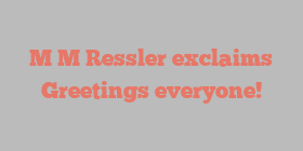 M M Ressler exclaims Greetings everyone!
