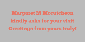 Margaret M Mccutcheon kindly asks for your visit Greetings from yours truly!