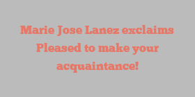 Marie Jose Lanez exclaims Pleased to make your acquaintance!