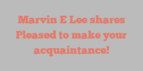 Marvin E Lee shares Pleased to make your acquaintance!