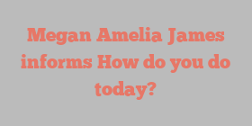 Megan Amelia James informs How do you do today?