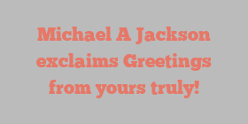 Michael A Jackson exclaims Greetings from yours truly!