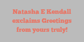Natasha E Kendall exclaims Greetings from yours truly!
