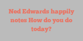 Ned  Edwards happily notes How do you do today?