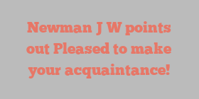Newman J W points out Pleased to make your acquaintance!