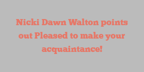Nicki Dawn Walton points out Pleased to make your acquaintance!