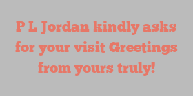 P L Jordan kindly asks for your visit Greetings from yours truly!