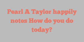 Pearl A Taylor happily notes How do you do today?