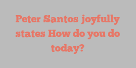 Peter  Santos joyfully states How do you do today?