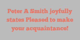 Peter A Smith joyfully states Pleased to make your acquaintance!