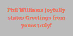 Phil  Williams joyfully states Greetings from yours truly!
