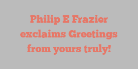 Philip E Frazier exclaims Greetings from yours truly!