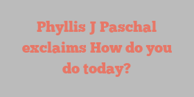 Phyllis J Paschal exclaims How do you do today?