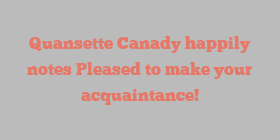 Quansette  Canady happily notes Pleased to make your acquaintance!