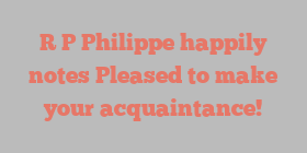 R  P Philippe happily notes Pleased to make your acquaintance!