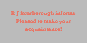 R J Scarborough informs Pleased to make your acquaintance!