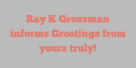 Ray K Grossman informs Greetings from yours truly!