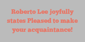 Roberto  Lee joyfully states Pleased to make your acquaintance!