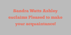 Sandra Watts Ashley exclaims Pleased to make your acquaintance!