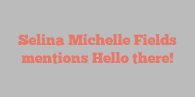 Selina Michelle Fields mentions Hello there!