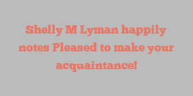 Shelly M Lyman happily notes Pleased to make your acquaintance!
