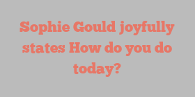 Sophie  Gould joyfully states How do you do today?
